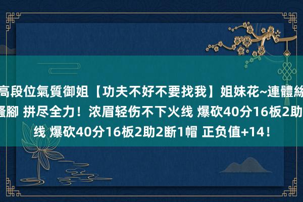 高段位氣質御姐【功夫不好不要找我】姐妹花~連體絲襪~大奶晃動~絲襪騷腳 拼尽全力！浓眉轻伤不下火线 爆砍40分16板2助2断1帽 正负值+14！