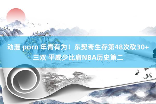 动漫 porn 年青有为！东契奇生存第48次砍30+三双 平威少比肩NBA历史第二