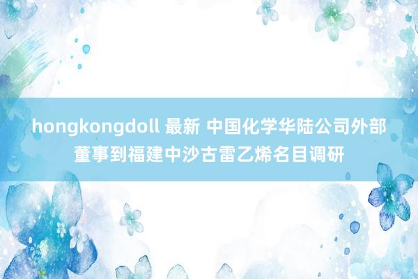 hongkongdoll 最新 中国化学华陆公司外部董事到福建中沙古雷乙烯名目调研