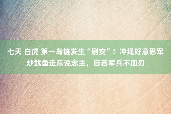 七天 白虎 第一岛链发生“剧变”！冲绳好意思军炒鱿鱼走东说念主，自若军兵不血刃