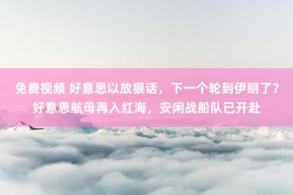 免费视频 好意思以放狠话，下一个轮到伊朗了？好意思航母再入红海，安闲战船队已开赴
