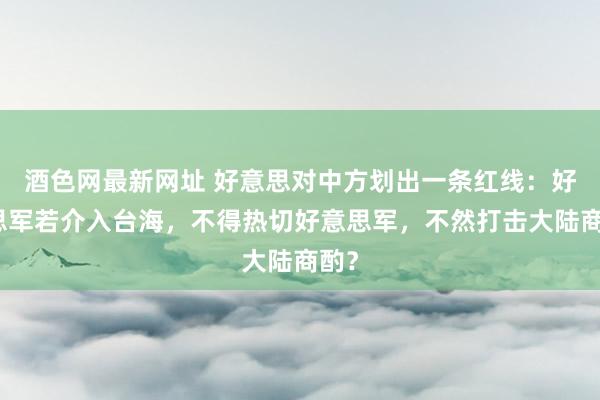 酒色网最新网址 好意思对中方划出一条红线:好意思军若介入台海,不得热切好意思军,不然打击大陆商酌?