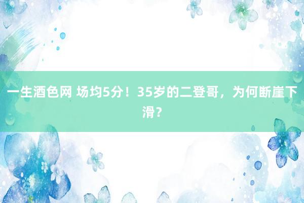 一生酒色网 场均5分！35岁的二登哥，为何断崖下滑？