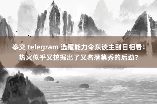 拳交 telegram 选藏能力令东谈主刮目相看！热火似乎又挖掘出了又名落第秀的后劲？