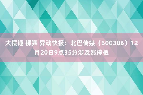 大摆锤 裸舞 异动快报：北巴传媒（600386）12月20日9点35分涉及涨停板