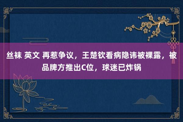 丝袜 英文 再惹争议，王楚钦看病隐讳被裸露，被品牌方推出C位，球迷已炸锅