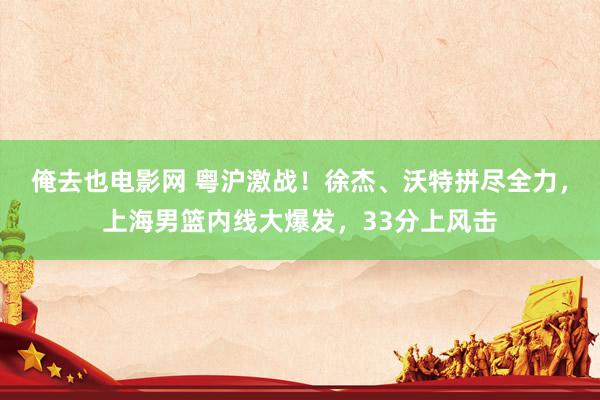 俺去也电影网 粤沪激战！徐杰、沃特拼尽全力，上海男篮内线大爆发，33分上风击
