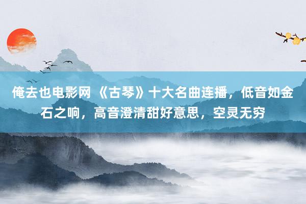 俺去也电影网 《古琴》十大名曲连播，低音如金石之响，高音澄清甜好意思，空灵无穷