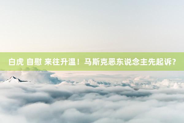 白虎 自慰 来往升温！马斯克恶东说念主先起诉？