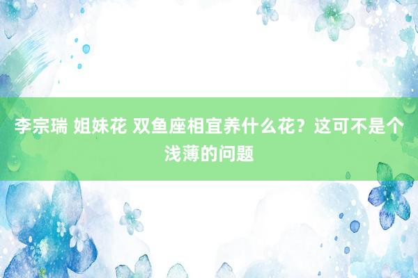 李宗瑞 姐妹花 双鱼座相宜养什么花？这可不是个浅薄的问题