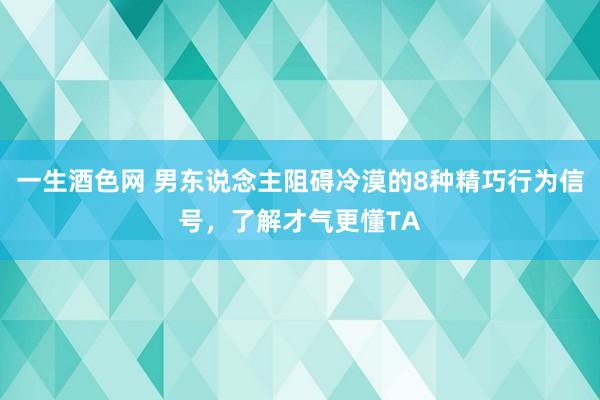 一生酒色网 男东说念主阻碍冷漠的8种精巧行为信号，了解才气更懂TA
