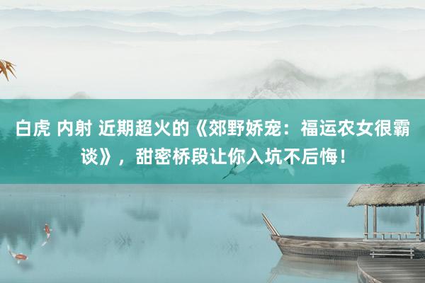 白虎 内射 近期超火的《郊野娇宠：福运农女很霸谈》，甜密桥段让你入坑不后悔！