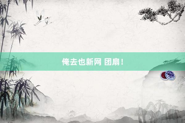 俺去也新网 团扇！