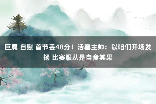巨屌 自慰 首节丢48分！活塞主帅：以咱们开场发扬 比赛服从是自食其果