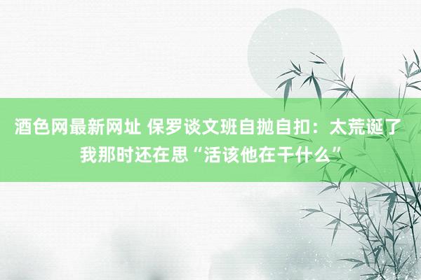 酒色网最新网址 保罗谈文班自抛自扣：太荒诞了 我那时还在思“活该他在干什么”