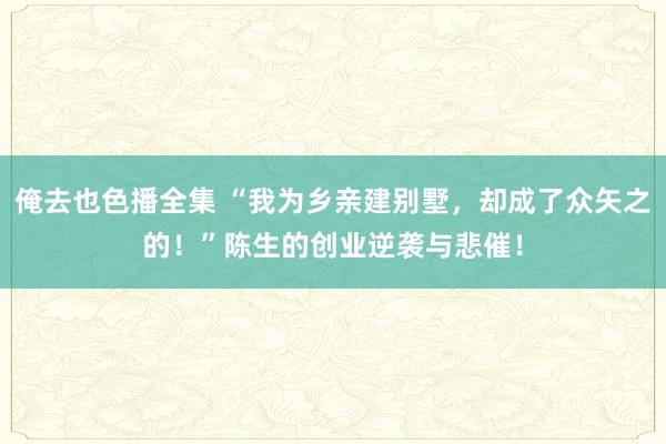 俺去也色播全集 “我为乡亲建别墅，却成了众矢之的！”陈生的创业逆袭与悲催！