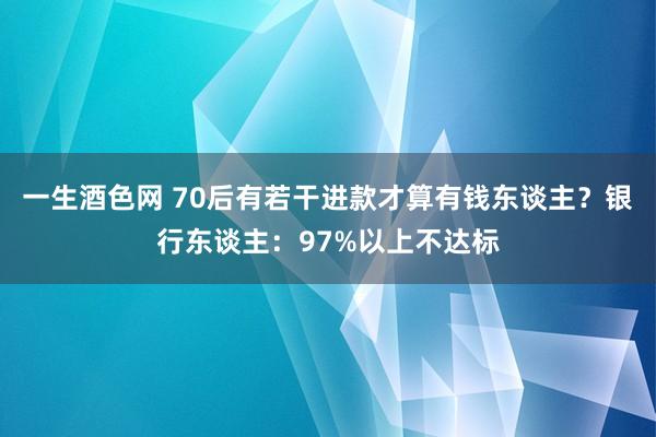 一生酒色网 70后有若干进款才算有钱东谈主？银行东谈主：97%以上不达标