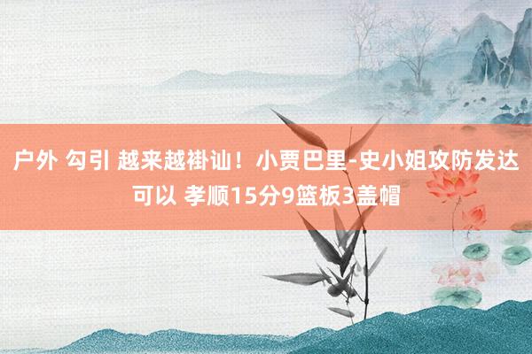 户外 勾引 越来越褂讪！小贾巴里-史小姐攻防发达可以 孝顺15分9篮板3盖帽