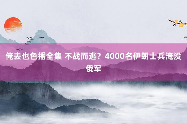俺去也色播全集 不战而逃？4000名伊朗士兵淹没俄军