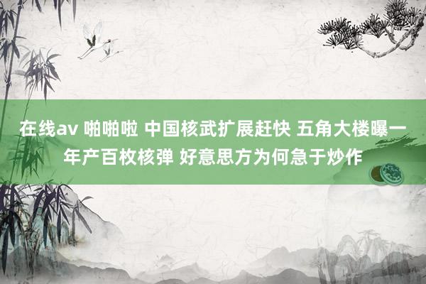 在线av 啪啪啦 中国核武扩展赶快 五角大楼曝一年产百枚核弹 好意思方为何急于炒作