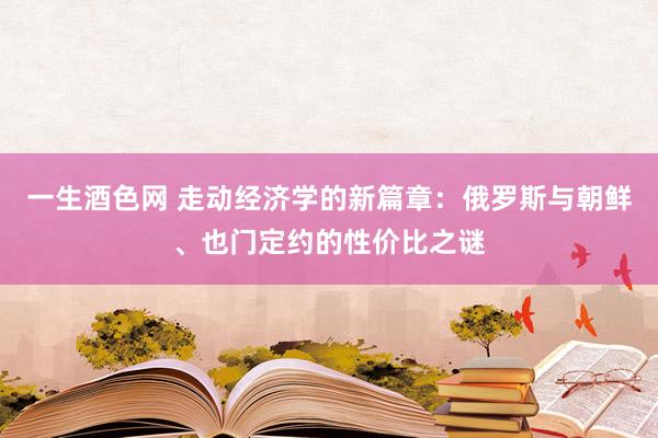 一生酒色网 走动经济学的新篇章：俄罗斯与朝鲜、也门定约的性价比之谜