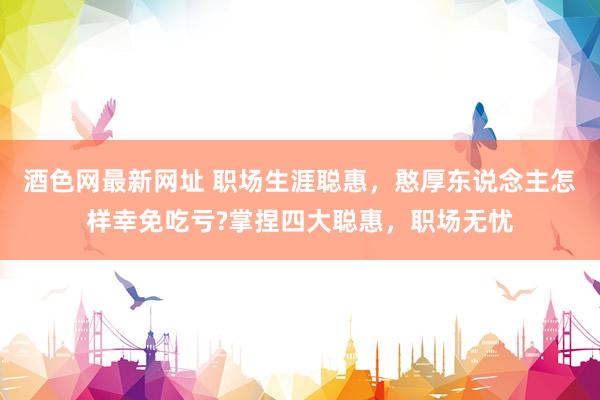 酒色网最新网址 职场生涯聪惠，憨厚东说念主怎样幸免吃亏?掌捏四大聪惠，职场无忧