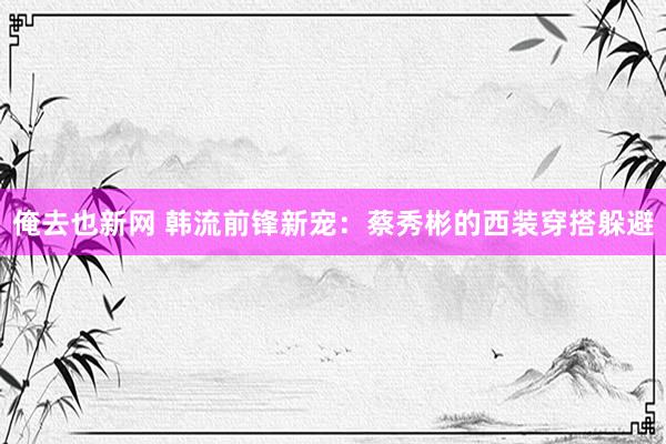 俺去也新网 韩流前锋新宠：蔡秀彬的西装穿搭躲避