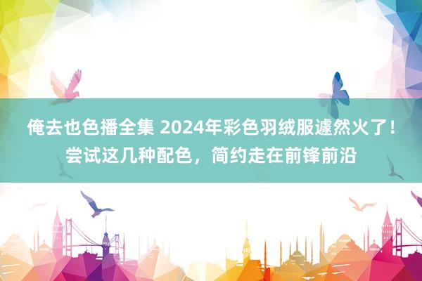 俺去也色播全集 2024年彩色羽绒服遽然火了！尝试这几种配色，简约走在前锋前沿