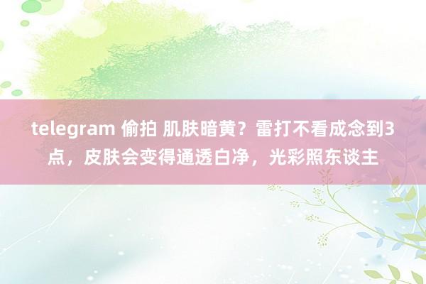 telegram 偷拍 肌肤暗黄？雷打不看成念到3点，皮肤会变得通透白净，光彩照东谈主