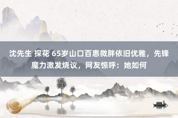 沈先生 探花 65岁山口百惠微胖依旧优雅，先锋魔力激发烧议，网友惊呼：她如何