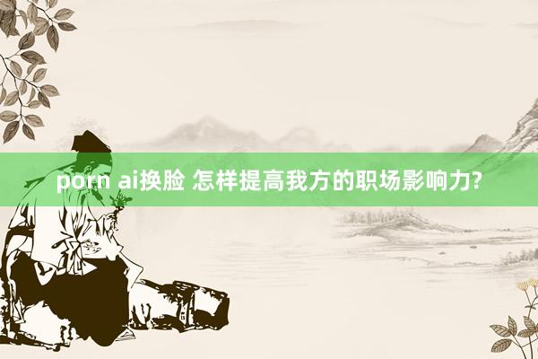 porn ai换脸 怎样提高我方的职场影响力?
