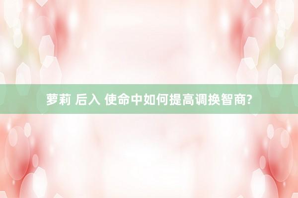 萝莉 后入 使命中如何提高调换智商?