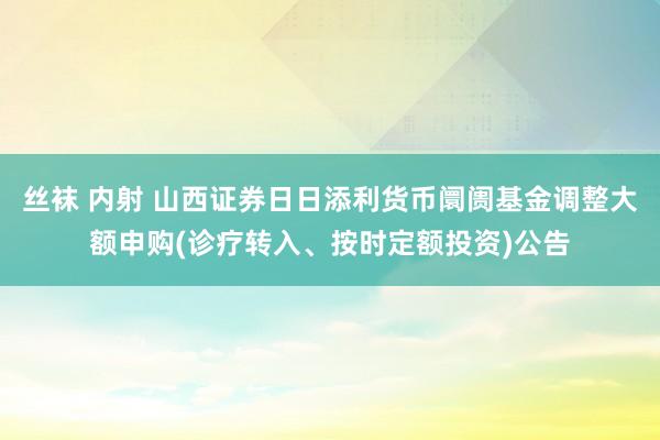 丝袜 内射 山西证券日日添利货币阛阓基金调整大额申购(诊疗转入、按时定额投资)公告