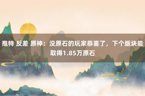 推特 反差 原神：没原石的玩家恭喜了，下个版块能取得1.85万原石