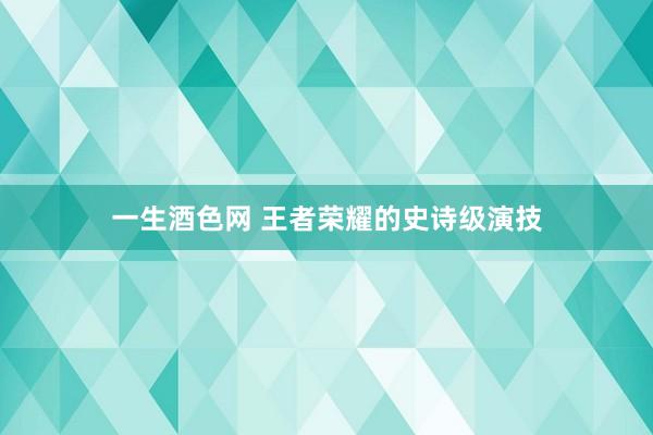 一生酒色网 王者荣耀的史诗级演技