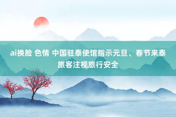 ai换脸 色情 中国驻泰使馆指示元旦、春节来泰旅客注视旅行安全