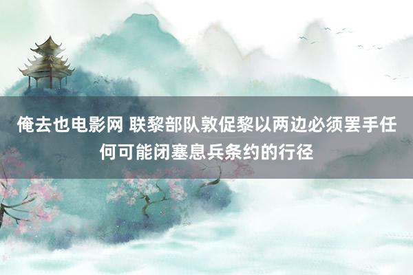 俺去也电影网 联黎部队敦促黎以两边必须罢手任何可能闭塞息兵条约的行径