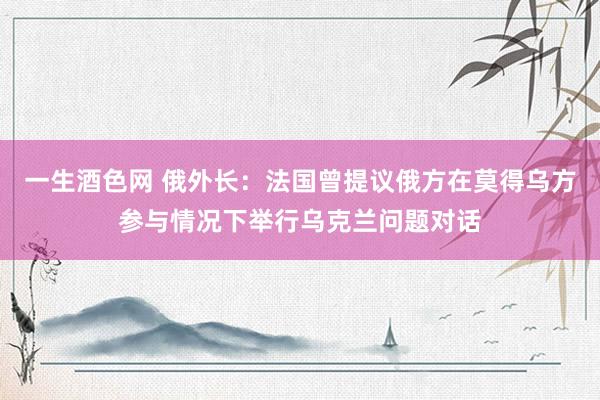 一生酒色网 俄外长：法国曾提议俄方在莫得乌方参与情况下举行乌克兰问题对话