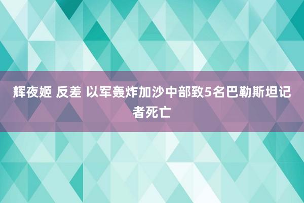 辉夜姬 反差 以军轰炸加沙中部致5名巴勒斯坦记者死亡