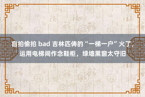 自拍偷拍 bad 吉林匹俦的“一梯一户”火了，运用电梯间作念鞋柜，绿墙黑窗太守旧