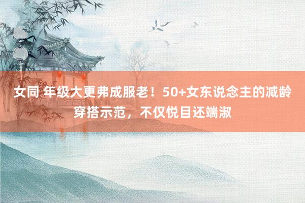 女同 年级大更弗成服老！50+女东说念主的减龄穿搭示范，不仅悦目还端淑