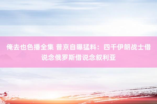 俺去也色播全集 普京自曝猛料：四千伊朗战士借说念俄罗斯借说念叙利亚