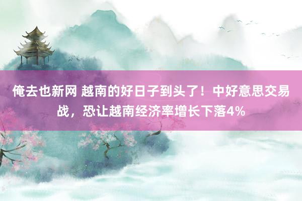 俺去也新网 越南的好日子到头了！中好意思交易战，恐让越南经济率增长下落4%