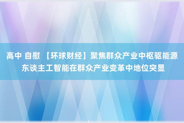 高中 自慰 【环球财经】聚焦群众产业中枢驱能源 东谈主工智能在群众产业变革中地位突显