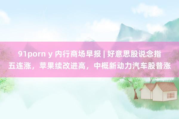 91porn y 内行商场早报 | 好意思股说念指五连涨，苹果续改进高，中概新动力汽车股普涨