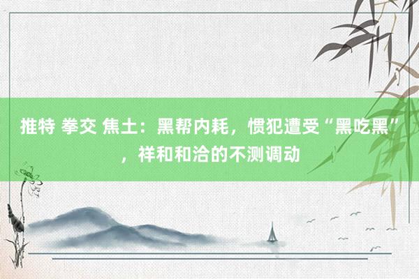 推特 拳交 焦土：黑帮内耗，惯犯遭受“黑吃黑”，祥和和洽的不测调动