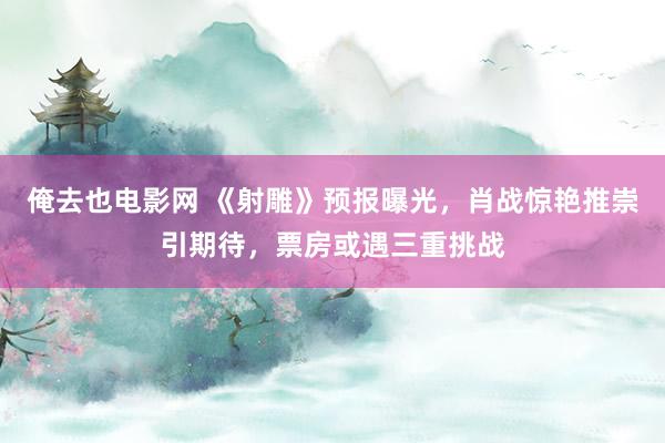 俺去也电影网 《射雕》预报曝光，肖战惊艳推崇引期待，票房或遇三重挑战