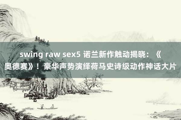 swing raw sex5 诺兰新作触动揭晓：《奥德赛》！豪华声势演绎荷马史诗级动作神话大片