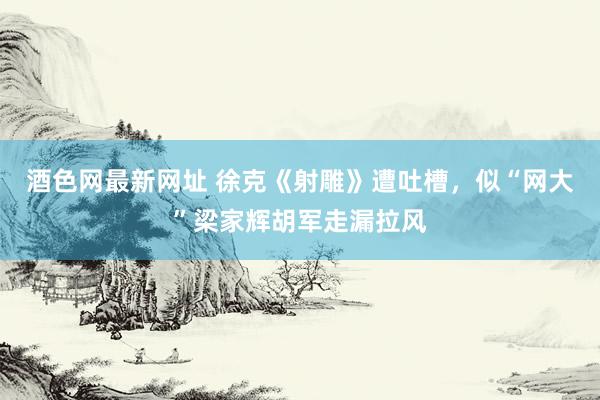 酒色网最新网址 徐克《射雕》遭吐槽，似“网大”梁家辉胡军走漏拉风
