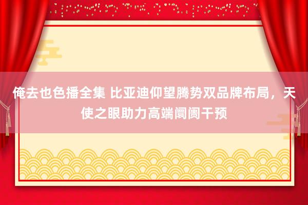 俺去也色播全集 比亚迪仰望腾势双品牌布局，天使之眼助力高端阛阓干预
